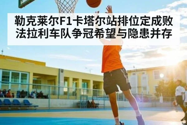 勒克莱尔F1卡塔尔站排位定成败 法拉利车队争冠希望与隐患并存